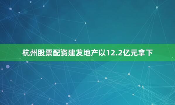 杭州股票配资建发地产以12.2亿元拿下