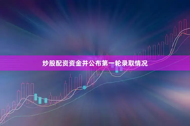 炒股配资资金并公布第一轮录取情况