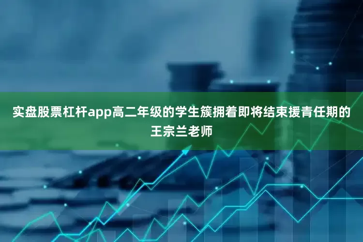 实盘股票杠杆app高二年级的学生簇拥着即将结束援青任期的王宗兰老师