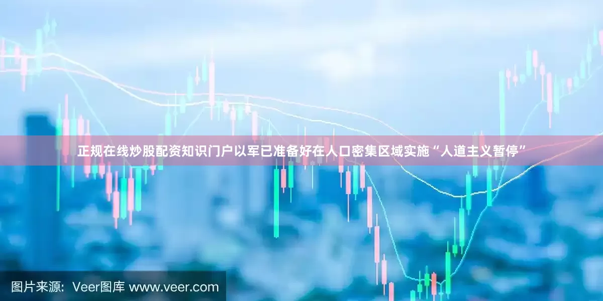 正规在线炒股配资知识门户以军已准备好在人口密集区域实施“人道主义暂停”
