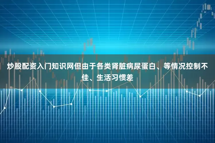炒股配资入门知识网但由于各类肾脏病尿蛋白、等情况控制不佳、生活习惯差