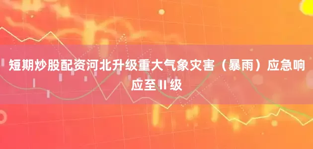 短期炒股配资河北升级重大气象灾害（暴雨）应急响应至Ⅱ级