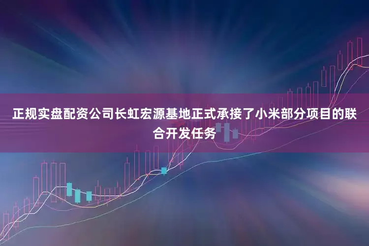 正规实盘配资公司长虹宏源基地正式承接了小米部分项目的联合开发任务